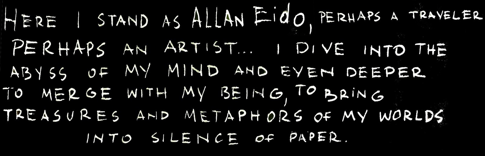 Here I stand as Allan Eido, perhaps a traveler, perhaps an artist… I dive into the abyss of my mind and even deeper, to merge with my being, to bring treasures and metaphors of my worlds into silence of paper.